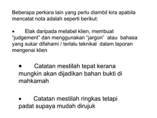 Beberapa perkara lain yang perlu diambil kira apabila 
mencatat nota adalah seperti berikut:
 
•    Elak daripada melabel klien, membuat 
“judgement” dan menggunakan “jargon”  atau  bahasa 
yang sukar difahami / terlalu teknikal  dalam laporan 
mengenai klien


  •   Catatan mestilah tepat kerana 
  mungkin akan dijadikan bahan bukti di 
  mahkamah

  •    Catatan mestilah ringkas tetapi 
  padat supaya mudah dirujuk 
                     
 