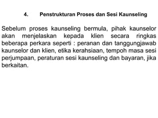 4.    Penstrukturan Proses dan Sesi Kaunseling

Sebelum  proses  kaunseling  bermula,  pihak  kaunselor 
akan  menjelaskan  kepada  klien  secara  ringkas 
beberapa perkara seperti : peranan dan tanggungjawab 
kaunselor dan klien, etika kerahsiaan, tempoh masa sesi 
perjumpaan, peraturan sesi kaunseling dan bayaran, jika 
berkaitan.  
 