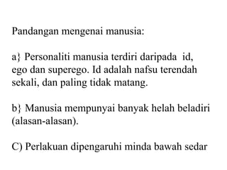 Pandangan mengenai manusia:

a} Personaliti manusia terdiri daripada id,
ego dan superego. Id adalah nafsu terendah
sekali, dan paling tidak matang.

b} Manusia mempunyai banyak helah beladiri
(alasan-alasan).

C) Perlakuan dipengaruhi minda bawah sedar
 