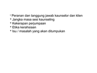 * Peranan dan tanggung jawab kaunselor dan klien
* Jangka masa sesi kaunseling
* Kekerapan perjumpaan
* Etika kerahsiaan
* Isu / masalah yang akan ditumpukan
 

  
 