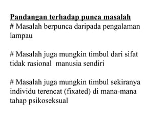 Pandangan terhadap punca masalah
# Masalah berpunca daripada pengalaman
lampau

# Masalah juga mungkin timbul dari sifat
tidak rasional manusia sendiri

# Masalah juga mungkin timbul sekiranya
individu terencat (fixated) di mana-mana
tahap psikoseksual
 