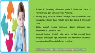 • Robert J. Sternberg dilahirkan pada 8 Disember 1949 di
Pennsylvania dan berkerakyatan Amerika.
• Bidang yang diceburi adalah sebagai psychometrician dan
merupakan Dekan bagi Fakulti Seni dan Sains di Universiti
Tufts.
• Beliau adalah bekas professor dalam psikologi dan
pendidikan di Universiti Yale.
• Menurut beliau, tingkah laku yang cerdas muncul hasil
daripada imbangan tiga kebolehan iaitu kebolehan analitikal,
kebolehan kreatif dan kebolehan praktikal.
 