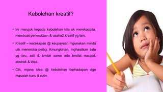 Kebolehan kreatif?
• Ini merujuk kepada kebolehan kita uk merekacipta,
membuat penerokaan & usaha2 kreatif yg lain.
• Kreatif – kecekapan @ keupayaan mgunakan minda
utk meneroka pelbg. Kmungkinan, mghasilkan sstu
yg bru, asli & brnilai sama ada brsifat maujud,
abstrak & idea.
• Cth, mjana idea @ kebolehan berhadapan dgn
masalah baru & rutin.
 