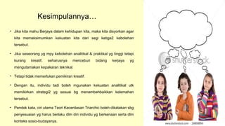 Kesimpulannya…
• Jika kita mahu Berjaya dalam kehidupan kita, maka kita disyorkan agar
kita memaksimumkan kekuatan kita dari segi ketiga2 kebolehan
tersebut.
• Jika seseorang yg mpy kebolehan analitikal & praktikal yg tinggi tetapi
kurang kreatif, seharusnya menceburi bidang kerjaya yg
mengutamakan kepakaran teknikal.
• Tetapi tidak memerlukan pemikiran kreatif.
• Dengan itu, individu tadi boleh mgunakan kekuatan analitikal utk
memikirkan strategi2 yg sesuai bg menambahbaikkan kelemahan
tersebut.
• Pendek kata, ciri utama Teori Kecerdasan Triarchic boleh dikatakan sbg
penyesuaian yg harus berlaku dlm diri individu yg berkenaan serta dlm
konteks sosio-budayanya.
 
