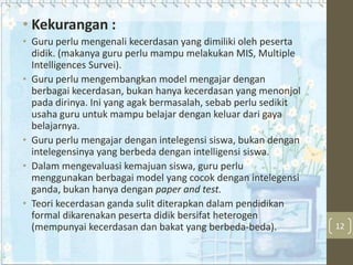 • Kekurangan :
• Guru perlu mengenali kecerdasan yang dimiliki oleh peserta
didik. (makanya guru perlu mampu melakukan MIS, Multiple
Intelligences Survei).
• Guru perlu mengembangkan model mengajar dengan
berbagai kecerdasan, bukan hanya kecerdasan yang menonjol
pada dirinya. Ini yang agak bermasalah, sebab perlu sedikit
usaha guru untuk mampu belajar dengan keluar dari gaya
belajarnya.
• Guru perlu mengajar dengan intelegensi siswa, bukan dengan
intelegensinya yang berbeda dengan intelligensi siswa.
• Dalam mengevaluasi kemajuan siswa, guru perlu
menggunakan berbagai model yang cocok dengan intelegensi
ganda, bukan hanya dengan paper and test.
• Teori kecerdasan ganda sulit diterapkan dalam pendidikan
formal dikarenakan peserta didik bersifat heterogen
(mempunyai kecerdasan dan bakat yang berbeda-beda).

12

 