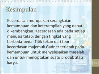 Kesimpulan
Kecerdasan merupakan serangkaian
kemampuan dan keterampilan yang dapat
dikembangkan. Kecerdasan ada pada setiap
manusia tetapi dengan tingkat yang
berbeda-beda. Titik tekan dari teori
kecerdasan majemuk Gadner terletak pada
kemampuan untuk menyelesaikan masalah
dan untuk menciptakan suatu produk atau
karya.

13

 