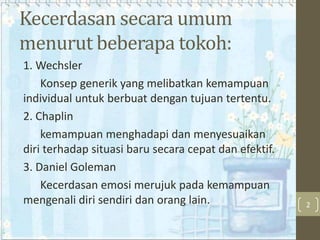 Kecerdasan secara umum
menurut beberapa tokoh:
1. Wechsler
Konsep generik yang melibatkan kemampuan
individual untuk berbuat dengan tujuan tertentu.
2. Chaplin
kemampuan menghadapi dan menyesuaikan
diri terhadap situasi baru secara cepat dan efektif.
3. Daniel Goleman
Kecerdasan emosi merujuk pada kemampuan
mengenali diri sendiri dan orang lain.

2

 