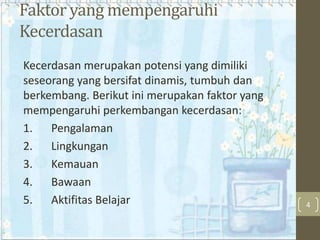 Faktor yang mempengaruhi
Kecerdasan
Kecerdasan merupakan potensi yang dimiliki
seseorang yang bersifat dinamis, tumbuh dan
berkembang. Berikut ini merupakan faktor yang
mempengaruhi perkembangan kecerdasan:
1. Pengalaman
2. Lingkungan
3. Kemauan
4. Bawaan
5. Aktifitas Belajar

4

 