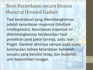 Teori Kecerdasan secara khusus
Menurut Howard Gadner
Tipe kecerdasan yang dikembangkannya
adalah kecerdasan majemuk (Multiple
Intellegences). Kecerdasan majemuk ini
dikembangkannya berdasarkan hasil
penelitian para pakar lainnya, yaitu Jean
Piaget. Gardner akhirnya sampai pada suatu
kesimpulan bahwa kecerdasan bukanlah
sesuatu yang bersifat tetap, dan bukanlah
unit kepemilikan tunggal.

5

 
