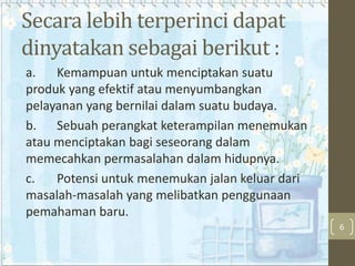 Secara lebih terperinci dapat
dinyatakan sebagai berikut :
a.
Kemampuan untuk menciptakan suatu
produk yang efektif atau menyumbangkan
pelayanan yang bernilai dalam suatu budaya.
b. Sebuah perangkat keterampilan menemukan
atau menciptakan bagi seseorang dalam
memecahkan permasalahan dalam hidupnya.
c.
Potensi untuk menemukan jalan keluar dari
masalah-masalah yang melibatkan penggunaan
pemahaman baru.
6

 