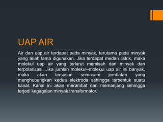 UAP AIR
Air dan uap air terdapat pada minyak, terutama pada minyak
yang telah lama digunakan. Jika terdapat medan listrik, maka
molekul uap air yang terlarut memisah dari minyak dan
terpolarisasi. Jika jumlah molekul–molekul uap air ini banyak,
maka akan tersusun semacam jembatan yang
menghubungkan kedua elektroda sehingga terbentuk suatu
kanal. Kanal ini akan merambat dan memanjang sehingga
terjadi kegagalan minyak transformator.
 