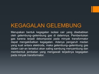 KEGAGALAN GELEMBUNG
Merupakan bentuk kegagalan isolasi cair yang disebabkan
oleh gelembung–gelembung gas di dalamnya. Pembentukan
gas karena terjadi dekomposisi pada minyak transformator
dapat mengakibatkan kegagalan. Adanya pengaruh medan
yang kuat antara elektroda, maka gelembung–gelembung gas
dalam cair-an tersebut akan saling sambung menyambung dan
membentuk jembatan yang mengawali terjadinya kegagalan
pada minyak transformator.
 