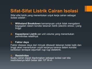 Sifat-Sifat Listrik Cairan Isolasi
Sifat sifat listrik yang menentukan unjuk kerja cairan sebagai
isolasi adalah :
1. Withstand Breakdown kemampuan untuk tidak mengalami
kegagalan dalam kondisi tekanan listrik (electric stress ) yang
tinggi.
2. Kapasitansi Listrik per unit volume yang menentukan
permitivitas relatifnya.
3. Faktor daya
Faktor disipasi daya dari minyak dibawah tekanan bolak balik dan
tinggi akan menentukan unjuk kerjanya karena dalam kondisi
berbeban terdapat sejumlah rugi rugi dielektrik.
4. Resistivitas
Suatu cairan dapat digolongkan sebagai isolasi cair bila
resitivitasnya lebih besar dari 109 W-m.
 