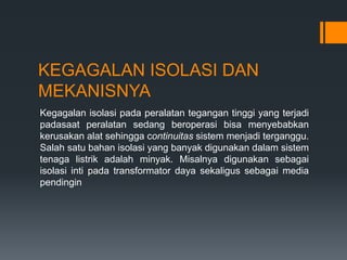 KEGAGALAN ISOLASI DAN
MEKANISNYA
Kegagalan isolasi pada peralatan tegangan tinggi yang terjadi
padasaat peralatan sedang beroperasi bisa menyebabkan
kerusakan alat sehingga continuitas sistem menjadi terganggu.
Salah satu bahan isolasi yang banyak digunakan dalam sistem
tenaga listrik adalah minyak. Misalnya digunakan sebagai
isolasi inti pada transformator daya sekaligus sebagai media
pendingin
 