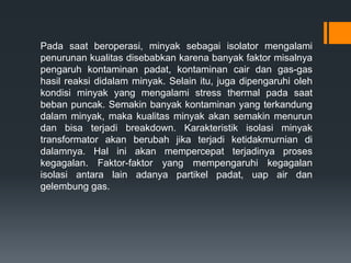 Pada saat beroperasi, minyak sebagai isolator mengalami
penurunan kualitas disebabkan karena banyak faktor misalnya
pengaruh kontaminan padat, kontaminan cair dan gas-gas
hasil reaksi didalam minyak. Selain itu, juga dipengaruhi oleh
kondisi minyak yang mengalami stress thermal pada saat
beban puncak. Semakin banyak kontaminan yang terkandung
dalam minyak, maka kualitas minyak akan semakin menurun
dan bisa terjadi breakdown. Karakteristik isolasi minyak
transformator akan berubah jika terjadi ketidakmurnian di
dalamnya. Hal ini akan mempercepat terjadinya proses
kegagalan. Faktor-faktor yang mempengaruhi kegagalan
isolasi antara lain adanya partikel padat, uap air dan
gelembung gas.
 