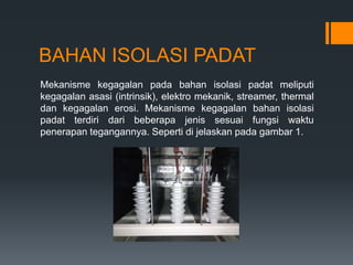 BAHAN ISOLASI PADAT
Mekanisme kegagalan pada bahan isolasi padat meliputi
kegagalan asasi (intrinsik), elektro mekanik, streamer, thermal
dan kegagalan erosi. Mekanisme kegagalan bahan isolasi
padat terdiri dari beberapa jenis sesuai fungsi waktu
penerapan tegangannya. Seperti di jelaskan pada gambar 1.
 