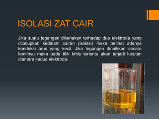 ISOLASI ZAT CAIR
Jika suatu tegangan dikenakan terhadap dua elektroda yang
dicelupkan kedalam cairan (isolasi) maka terlihat adanya
konduksi arus yang kecil. Jika tegangan dinaikkan secara
kontinyu maka pada titik kritis tertentu akan terjadi lucutan
diantara kedua elektroda.
 