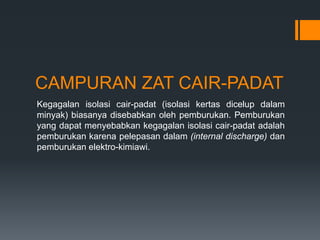 CAMPURAN ZAT CAIR-PADAT
Kegagalan isolasi cair-padat (isolasi kertas dicelup dalam
minyak) biasanya disebabkan oleh pemburukan. Pemburukan
yang dapat menyebabkan kegagalan isolasi cair-padat adalah
pemburukan karena pelepasan dalam (internal discharge) dan
pemburukan elektro-kimiawi.
 