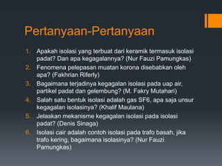 Pertanyaan-Pertanyaan
1. Apakah isolasi yang terbuat dari keramik termasuk isolasi
padat? Dan apa kegagalannya? (Nur Fauzi Pamungkas)
2. Fenomena pelepasan muatan korona disebabkan oleh
apa? (Fakhrian Riferly)
3. Bagaimana terjadinya kegagalan isolasi pada uap air,
partikel padat dan gelembung? (M. Fakry Mutahari)
4. Salah satu bentuk isolasi adalah gas SF6, apa saja unsur
kegagalan isolasinya? (Khalif Maulana)
5. Jelaskan mekanisme kegagalan isolasi pada isolasi
padat? (Denis Sinaga)
6. Isolasi cair adalah contoh isolasi pada trafo basah, jika
trafo kering, bagaimana isolasinya? (Nur Fauzi
Pamungkas)
 