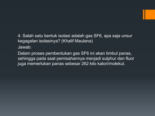 4. Salah satu bentuk isolasi adalah gas SF6, apa saja unsur
kegagalan isolasinya? (Khalif Maulana)
Jawab:
Dalam proses pembentukan gas SF6 ini akan timbul panas,
sehingga pada saat pemisahannya menjadi sulphur dan fluor
juga memerlukan panas sebesar 262 kilo kalori/molekul.
 