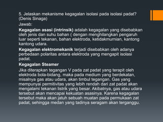 5. Jelaskan mekanisme kegagalan isolasi pada isolasi padat?
(Denis Sinaga)
Jawab:
Kegagalan asasi (intrinsik) adalah kegagalan yang disebabkan
oleh jenis dan suhu bahan ( dengan menghilangkan pengaruh
luar seperti tekanan, bahan elektroda, ketidakmurnian, kantong
kantong udara.
Kegagalan elektromekanik terjadi disebabkan oleh adanya
perbedaan polaritas antara elektroda yang mengapit isolasi
padat.
Kegagalan Steamer
Jika diterapkan tegangan V pada zat padat yang terapit oleh
elektroda bola-bidang, maka pada medium yang berdekatan,
misalnya gas atau udara, akan timbul tegangan. Gas yang
mempunyai permitivitas yang lebih rendah dari zat padat akan
mengalami tekanan listrik yang besar. Akibatnya, gas atau udara
tersebut akan mencapai kekuatan asasinya. Karena kegagalan
tersebut maka akan jatuh sebuah muatan pada permukaan zat
padat, sehingga medan yang tadinya seragam akan terganggu.
 