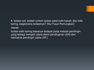 6. Isolasi cair adalah contoh isolasi pada trafo basah, jika trafo
kering, bagaimana isolasinya? (Nur Fauzi Pamungkas)
Jawab:
Isolasi trafo kering biasanya tedapat pada metode pendingin
yang terbagi menjadi udara alami pendinginan (AN) dan
memaksa pendingin udara (AF).
 