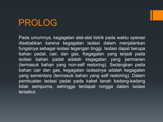 PROLOG
Pada umumnya, kegagalan alat-alat listrik pada waktu operasi
disebabkan karena kegagalan isolasi dalam menjalankan
fungsinya sebagai isolasi tegangan tinggi. Isolasi dapat berupa
bahan padat, cair, dan gas. Kegagalan yang terjadi pada
isolasi bahan padat adalah kegagalan yang permanen
(termasuk bahan yang non-self restoring). Sedangkan pada
bahan cair dan gas, kegagalan isolasinya adalah kegagalan
yang sementara (termasuk bahan yang self restoring). Dalam
pembuatan isolasi padat pada kabel tanah kadang-kadang
tidak sempurna, sehingga terdapat rongga dalam isolasi
tersebut.
 