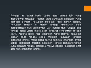 Rongga ini dapat berisi udara atau benda lain yang
mempunyai kekuatan medan atau kekuatan dielektrik yang
berbeda dengan kekuatan dielektrik dari bahan isolasi.
Kekuatan medan di dalam rongga ditentukan oleh
perbandingan dari permitivitas dan bentuk dari rongga. Bila
rongga berisi udara maka akan terdapat konsentrasi medan
listrik. Karena pada nilai tegangan yang normal kekuatan
medan pada rongga dapat melebihi kekuatan tembus
tegangan isolasi, maka dapat terjadi tembus tegangan. Pada
setiap pelepasan muatan sebagian, terjadi panas/kenaikan
suhu didalam rongga sehingga menyebabkan kerusakan sifat
atau susunan kimia isolasi.
 