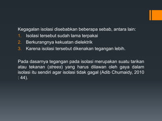 Kegagalan isolasi disebabkan beberapa sebab, antara lain:
1. Isolasi tersebut sudah lama terpakai
2. Berkurangnya kekuatan dielektrik
3. Karena isolasi tersebut dikenakan tegangan lebih.
Pada dasarnya tegangan pada isolasi merupakan suatu tarikan
atau tekanan (strees) yang harus dilawan oleh gaya dalam
isolasi itu sendiri agar isolasi tidak gagal (Adib Chumaidy, 2010
: 44).
 