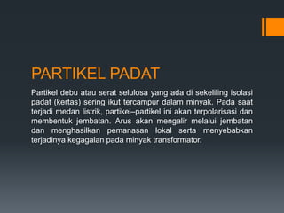 PARTIKEL PADAT
Partikel debu atau serat selulosa yang ada di sekeliling isolasi
padat (kertas) sering ikut tercampur dalam minyak. Pada saat
terjadi medan listrik, partikel–partikel ini akan terpolarisasi dan
membentuk jembatan. Arus akan mengalir melalui jembatan
dan menghasilkan pemanasan lokal serta menyebabkan
terjadinya kegagalan pada minyak transformator.
 