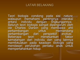 LATAR BELAKANGLATAR BELAKANG
Teori biologis condong pada sisiTeori biologis condong pada sisi nature,nature,
walaupun memahami pentingnya interaksiwalaupun memahami pentingnya interaksi
antara individu dengan lingkungannya. antara individu dengan lingkungannya. 
Seluruh teori biologis sangat dipengaruhi olehSeluruh teori biologis sangat dipengaruhi oleh
ide Charles Darwin yang membawa ahliide Charles Darwin yang membawa ahli
perkembangan untuk memandangperkembangan untuk memandang
perkembangan dari perspektif evolusi. perkembangan dari perspektif evolusi. 
Beberapa teori menekankan faktorBeberapa teori menekankan faktor
kematangan dari individu dan yang lainnyakematangan dari individu dan yang lainnya
memfokuskan pada keadaan biologis yangmemfokuskan pada keadaan biologis yang
mendasari perubahan perilaku anak untukmendasari perubahan perilaku anak untuk
mempertahankan hidup.mempertahankan hidup.
 