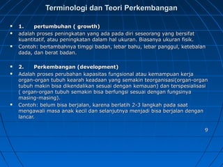 Terminologi dan Teori PerkembanganTerminologi dan Teori Perkembangan
 1.      pertumbuhan ( growth)1.      pertumbuhan ( growth)
 adalah proses peningkatan yang ada pada diri seseorang yang bersifatadalah proses peningkatan yang ada pada diri seseorang yang bersifat
kuantitatif, atau peningkatan dalam hal ukuran. Biasanya ukuran fisik.kuantitatif, atau peningkatan dalam hal ukuran. Biasanya ukuran fisik.
 Contoh: bertambahnya timggi badan, lebar bahu, lebar panggul, ketebalanContoh: bertambahnya timggi badan, lebar bahu, lebar panggul, ketebalan
dada, dan berat badan.dada, dan berat badan.
 2.      Perkembangan (development)2.      Perkembangan (development)
 Adalah proses perubahan kapasitas fungsional atau kemampuan kerjaAdalah proses perubahan kapasitas fungsional atau kemampuan kerja
organ-organ tubuh kearah keadaan yang semakin teorganisasi(organ-organorgan-organ tubuh kearah keadaan yang semakin teorganisasi(organ-organ
tubuh makin bisa dikendalikan sesuai dengan kemauan) dan terspesialisasitubuh makin bisa dikendalikan sesuai dengan kemauan) dan terspesialisasi
( organ-organ tubuh semakin bisa berfungsi sesuai dengan fungsinya( organ-organ tubuh semakin bisa berfungsi sesuai dengan fungsinya
masing-masing).masing-masing).
 Contoh: belum bisa berjalan, karena berlatih 2-3 langkah pada saatContoh: belum bisa berjalan, karena berlatih 2-3 langkah pada saat
mengawali masa anak kecil dan selanjutnya menjadi bisa berjalan denganmengawali masa anak kecil dan selanjutnya menjadi bisa berjalan dengan
lancar.lancar.
99
 