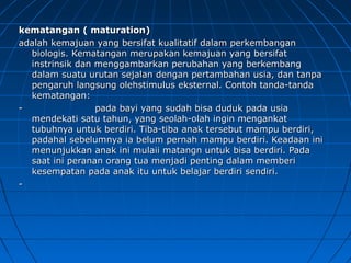 kematangan ( maturation)kematangan ( maturation)
adalah kemajuan yang bersifat kualitatif dalam perkembanganadalah kemajuan yang bersifat kualitatif dalam perkembangan
biologis. Kematangan merupakan kemajuan yang bersifatbiologis. Kematangan merupakan kemajuan yang bersifat
instrinsik dan menggambarkan perubahan yang berkembanginstrinsik dan menggambarkan perubahan yang berkembang
dalam suatu urutan sejalan dengan pertambahan usia, dan tanpadalam suatu urutan sejalan dengan pertambahan usia, dan tanpa
pengaruh langsung olehstimulus eksternal. Contoh tanda-tandapengaruh langsung olehstimulus eksternal. Contoh tanda-tanda
kematangan:kematangan:
-- pada bayi yang sudah bisa duduk pada usiapada bayi yang sudah bisa duduk pada usia
mendekati satu tahun, yang seolah-olah ingin mengankatmendekati satu tahun, yang seolah-olah ingin mengankat
tubuhnya untuk berdiri. Tiba-tiba anak tersebut mampu berdiri,tubuhnya untuk berdiri. Tiba-tiba anak tersebut mampu berdiri,
padahal sebelumnya ia belum pernah mampu berdiri. Keadaan inipadahal sebelumnya ia belum pernah mampu berdiri. Keadaan ini
menunjukkan anak ini mulaii matangn untuk bisa berdiri. Padamenunjukkan anak ini mulaii matangn untuk bisa berdiri. Pada
saat ini peranan orang tua menjadi penting dalam memberisaat ini peranan orang tua menjadi penting dalam memberi
kesempatan pada anak itu untuk belajar berdiri sendiri.kesempatan pada anak itu untuk belajar berdiri sendiri.
--
 