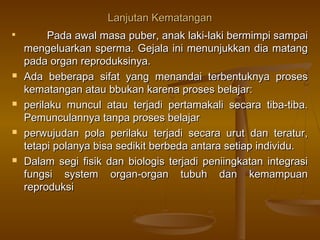Lanjutan KematanganLanjutan Kematangan

Pada awal masa puber, anak laki-laki bermimpi sampaiPada awal masa puber, anak laki-laki bermimpi sampai
mengeluarkan sperma. Gejala ini menunjukkan dia matangmengeluarkan sperma. Gejala ini menunjukkan dia matang
pada organ reproduksinya.pada organ reproduksinya.
 Ada beberapa sifat yang menandai terbentuknya prosesAda beberapa sifat yang menandai terbentuknya proses
kematangan atau bbukan karena proses belajar:kematangan atau bbukan karena proses belajar:
 perilaku muncul atau terjadi pertamakali secara tiba-tiba.perilaku muncul atau terjadi pertamakali secara tiba-tiba.
Pemunculannya tanpa proses belajarPemunculannya tanpa proses belajar
 perwujudan pola perilaku terjadi secara urut dan teratur,perwujudan pola perilaku terjadi secara urut dan teratur,
tetapi polanya bisa sedikit berbeda antara setiap individu.tetapi polanya bisa sedikit berbeda antara setiap individu.
 Dalam segi fisik dan biologis terjadi peniingkatan integrasiDalam segi fisik dan biologis terjadi peniingkatan integrasi
fungsi system organ-organ tubuh dan kemampuanfungsi system organ-organ tubuh dan kemampuan
reproduksireproduksi
 