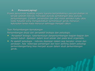 4. Penuaan(aging)4. Penuaan(aging)
Proses penurunan kualitas organic karena bertambahnya usia.perubahan iniProses penurunan kualitas organic karena bertambahnya usia.perubahan ini
terjadi setelah individu mencapai puncak kematangan atau puncakterjadi setelah individu mencapai puncak kematangan atau puncak
perkembangan. Contoh: persendian dan otot mulai semakin kaku atauperkembangan. Contoh: persendian dan otot mulai semakin kaku atau
tidak fleksibel yang mengakibatkan kemampuan gerak menurun.tidak fleksibel yang mengakibatkan kemampuan gerak menurun.
Keknyalan lensa mata menurun sehingga menjadi rabun.Keknyalan lensa mata menurun sehingga menjadi rabun.
Teori PerkembanganTeori Perkembangan KematanganKematangan
Perkembangan dikaji dari perspektif biologis dan psikologis.Perkembangan dikaji dari perspektif biologis dan psikologis.
 Perspektif biologis: keterbentukan danperkembangan bagian-bagian danPerspektif biologis: keterbentukan danperkembangan bagian-bagian dan
system tubuh dpelajari dalam level seluler dan pada level organistik.system tubuh dpelajari dalam level seluler dan pada level organistik.
 Pe spektif psikologis : individu dipelajari dalam segi berpikir, emosi danPe spektif psikologis : individu dipelajari dalam segi berpikir, emosi dan
perasaan..Ada beberapa pandangan dan teori penting dalam psikologiperasaan..Ada beberapa pandangan dan teori penting dalam psikologi
perkembanganYang bisa menjadi acuan dalam studi perkembanganperkembanganYang bisa menjadi acuan dalam studi perkembangan
gerak.gerak.
 