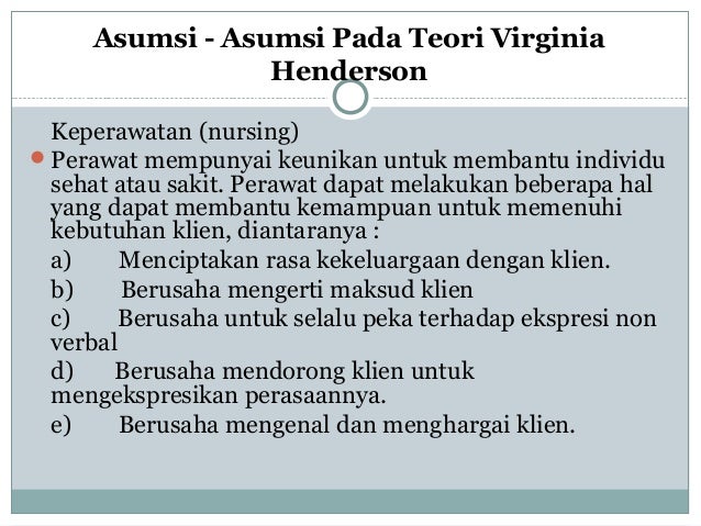 penerapan teori keperawatan virginia henderson Source: vdocuments.site
Teori konsep model virginia handerson 2. Oleh karena itu, dapat digunakan sebagai panduan untuk praktik keperawatan oleh sebagian besar perawat tanpa kesulitan. Konsep keperawatan yang dirumuskan oleh virginia henderson dalam definisinya tentang teori keperawatan dan empat belas komponen asuhan keperawatan dasar, tidak rumit dan cukup jelas. 2.1 teori keperawatan virginia henderson. Henderson (1964, dalam potter, 2005 :
![penerapan teori keperawatan virginia henderson Source: vdocuments.site
Virginia henderson lahir tahun 1897, anak ke lima dari 8 bersaudara di keluarganya. Teori konsep model virginia handerson 2. 2.1 teori keperawatan virginia henderson. Dalam tulisan ini penulis akan menganalisa aplikasi model/teori keperawatan dari virginia henderson. 274) mengemukakan teori keperawatan virginia henderson mencakup seluruh kebutuhan dasar seorang manusia.
![Teori keperawatan virginia handerson Teori keperawatan virginia handerson