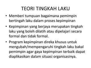 TEORI TINGKAH LAKU
• Memberi tumpuan bagaimana pemimpin
bertingah laku dalam proses kepimpinan
• Kepimpinan yang berjaya merupakan tingkah
laku yang boleh dilatih atau dipelajari secara
formal dan tidak formal.
• Program kepimpinan direka khusus untuk
mengubah/mempengaruhi tingkah laku bakal
pemimpin agar gaya kepimpinan terbaik dapat
diaplikasikan dalam situasi organisasinya.
 