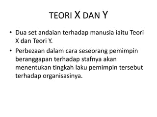 TEORI X DAN Y
• Dua set andaian terhadap manusia iaitu Teori
X dan Teori Y.
• Perbezaan dalam cara seseorang pemimpin
beranggapan terhadap stafnya akan
menentukan tingkah laku pemimpin tersebut
terhadap organisasinya.
 
