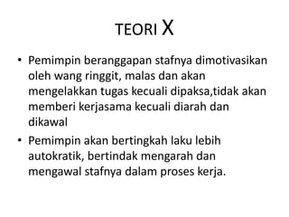 TEORI X
• Pemimpin beranggapan stafnya dimotivasikan
oleh wang ringgit, malas dan akan
mengelakkan tugas kecuali dipaksa,tidak akan
memberi kerjasama kecuali diarah dan
dikawal
• Pemimpin akan bertingkah laku lebih
autokratik, bertindak mengarah dan
mengawal stafnya dalam proses kerja.
 