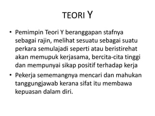 TEORI Y
• Pemimpin Teori Y beranggapan stafnya
sebagai rajin, melihat sesuatu sebagai suatu
perkara semulajadi seperti atau beristirehat
akan memupuk kerjasama, bercita-cita tinggi
dan mempunyai sikap positif terhadap kerja
• Pekerja sememangnya mencari dan mahukan
tanggungjawab kerana sifat itu membawa
kepuasan dalam diri.
 