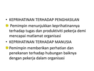 • KEPRIHATINAN TERHADAP PENGHASILAN
Pemimpin menunjukkan keprihatinannya
terhadap tugas dan produktiviti pekerja demi
mencapai matlamat organisasi
• KEPRIHATINAN TERHADAP MANUSIA
Pemimpin memberikan perhatian dan
penekanan terhadap hubungan baiknya
dengan pekerja dalam organisasi
 