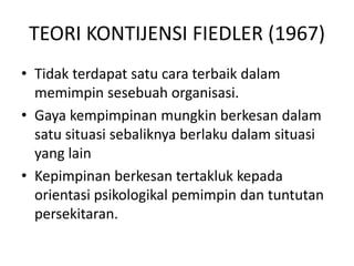 TEORI KONTIJENSI FIEDLER (1967)
• Tidak terdapat satu cara terbaik dalam
memimpin sesebuah organisasi.
• Gaya kempimpinan mungkin berkesan dalam
satu situasi sebaliknya berlaku dalam situasi
yang lain
• Kepimpinan berkesan tertakluk kepada
orientasi psikologikal pemimpin dan tuntutan
persekitaran.
 