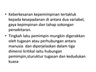 • Keberkesanan kepemimpinan tertakluk
kepada kesepadanan di antara dua variabel,
gaya kepimpinan dan tahap sokongan
persekitaran.
• Tingkah laku pemimpin mungkin digerakkan
oleh tugasan atau perhubungan antara
manusia dan diperjelaskan dalam tiga
dimensi kritikal iaitu hubungan
pemimpin,sturuktur tugasan dan kedudukan
kuasa
 