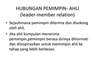 HUBUNGAN PEMIMPIN- AHLI
(leader-member relation)
• Sejauhmana pemimpin diterima dan disokong
oleh ahli.
• Jika ahli kumpulan menerima
pemimpin,pemimpin berasa dirinya dihormati
dan diinspirasikan untuk memimpin ahli ke
tahap yang lebih berkesan.
 