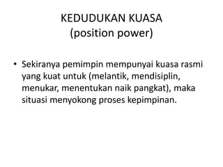 KEDUDUKAN KUASA
(position power)
• Sekiranya pemimpin mempunyai kuasa rasmi
yang kuat untuk (melantik, mendisiplin,
menukar, menentukan naik pangkat), maka
situasi menyokong proses kepimpinan.
 