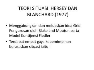 TEORI SITUASI HERSEY DAN
BLANCHARD (1977)
• Menggabungkan dan meluaskan idea Grid
Pengurusan oleh Blake and Mouton serta
Model Kontijensi Fiedler
• Terdapat empat gaya kepemimpinan
berasaskan situasi iaitu :
 