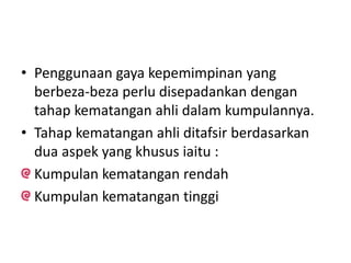 • Penggunaan gaya kepemimpinan yang
berbeza-beza perlu disepadankan dengan
tahap kematangan ahli dalam kumpulannya.
• Tahap kematangan ahli ditafsir berdasarkan
dua aspek yang khusus iaitu :
Kumpulan kematangan rendah
Kumpulan kematangan tinggi
 