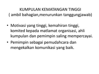 KUMPULAN KEMATANGAN TINGGI
( ambil bahagian,menurunkan tanggungjawab)
• Motivasi yang tinggi, kemahiran tinggi,
komited kepada matlamat organisasi, ahli
kumpulan dan pemimpin saling mempercayai.
• Pemimpin sebagai pemudahcara dan
mengekalkan komunikasi yang baik.
 