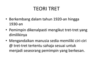 TEORI TRET
• Berkembang dalam tahun 1920-an hingga
1930-an
• Pemimpin dikenalpasti mengikut tret-tret yang
dimilikinya
• Mengandaikan manusia sedia memiliki ciri-ciri
@ tret-tret tertentu sahaja sesuai untuk
menjadi seseorang pemimpin yang berkesan.
 