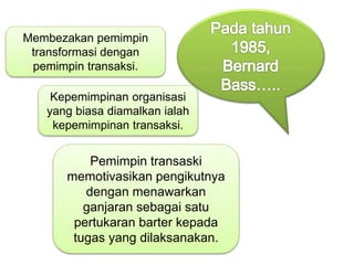 Membezakan pemimpin
transformasi dengan
pemimpin transaksi.
Kepemimpinan organisasi
yang biasa diamalkan ialah
kepemimpinan transaksi.
Pemimpin transaski
memotivasikan pengikutnya
dengan menawarkan
ganjaran sebagai satu
pertukaran barter kepada
tugas yang dilaksanakan.
 
